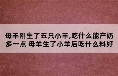 母羊刚生了五只小羊,吃什么能产奶多一点 母羊生了小羊后吃什么料好